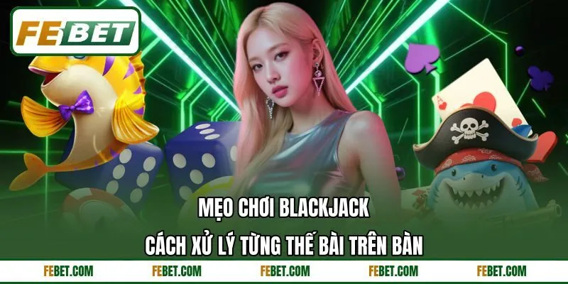 Mẹo Chơi Blackjack - Cách Xử Lý Từng Thế Bài Trên Bàn